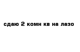 сдаю 2-комн кв на лазо